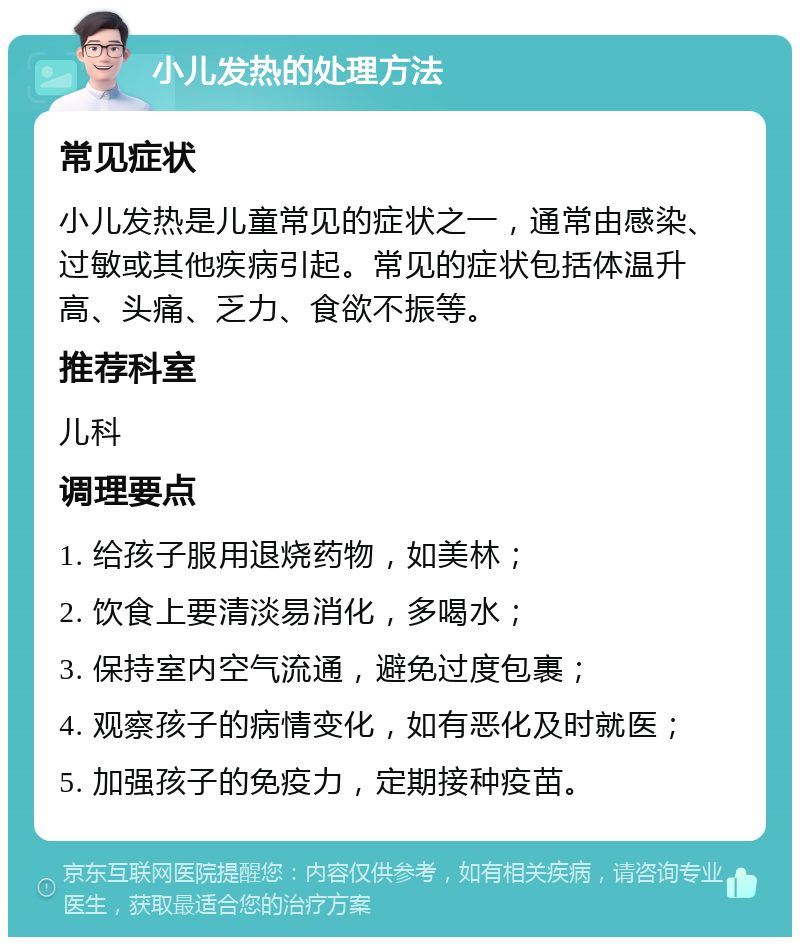 小儿发热的处理方法 常见症状 小儿发热是儿童常见的症状之一，通常由感染、过敏或其他疾病引起。常见的症状包括体温升高、头痛、乏力、食欲不振等。 推荐科室 儿科 调理要点 1. 给孩子服用退烧药物，如美林； 2. 饮食上要清淡易消化，多喝水； 3. 保持室内空气流通，避免过度包裹； 4. 观察孩子的病情变化，如有恶化及时就医； 5. 加强孩子的免疫力，定期接种疫苗。