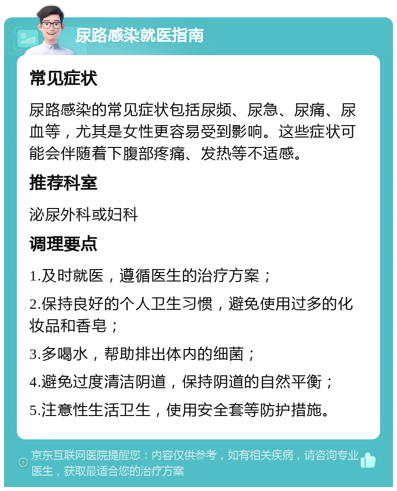 尿路感染就医指南 常见症状 尿路感染的常见症状包括尿频、尿急、尿痛、尿血等，尤其是女性更容易受到影响。这些症状可能会伴随着下腹部疼痛、发热等不适感。 推荐科室 泌尿外科或妇科 调理要点 1.及时就医，遵循医生的治疗方案； 2.保持良好的个人卫生习惯，避免使用过多的化妆品和香皂； 3.多喝水，帮助排出体内的细菌； 4.避免过度清洁阴道，保持阴道的自然平衡； 5.注意性生活卫生，使用安全套等防护措施。