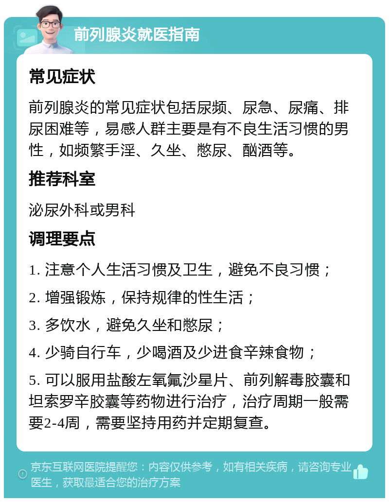 前列腺炎就医指南 常见症状 前列腺炎的常见症状包括尿频、尿急、尿痛、排尿困难等，易感人群主要是有不良生活习惯的男性，如频繁手淫、久坐、憋尿、酗酒等。 推荐科室 泌尿外科或男科 调理要点 1. 注意个人生活习惯及卫生，避免不良习惯； 2. 增强锻炼，保持规律的性生活； 3. 多饮水，避免久坐和憋尿； 4. 少骑自行车，少喝酒及少进食辛辣食物； 5. 可以服用盐酸左氧氟沙星片、前列解毒胶囊和坦索罗辛胶囊等药物进行治疗，治疗周期一般需要2-4周，需要坚持用药并定期复查。