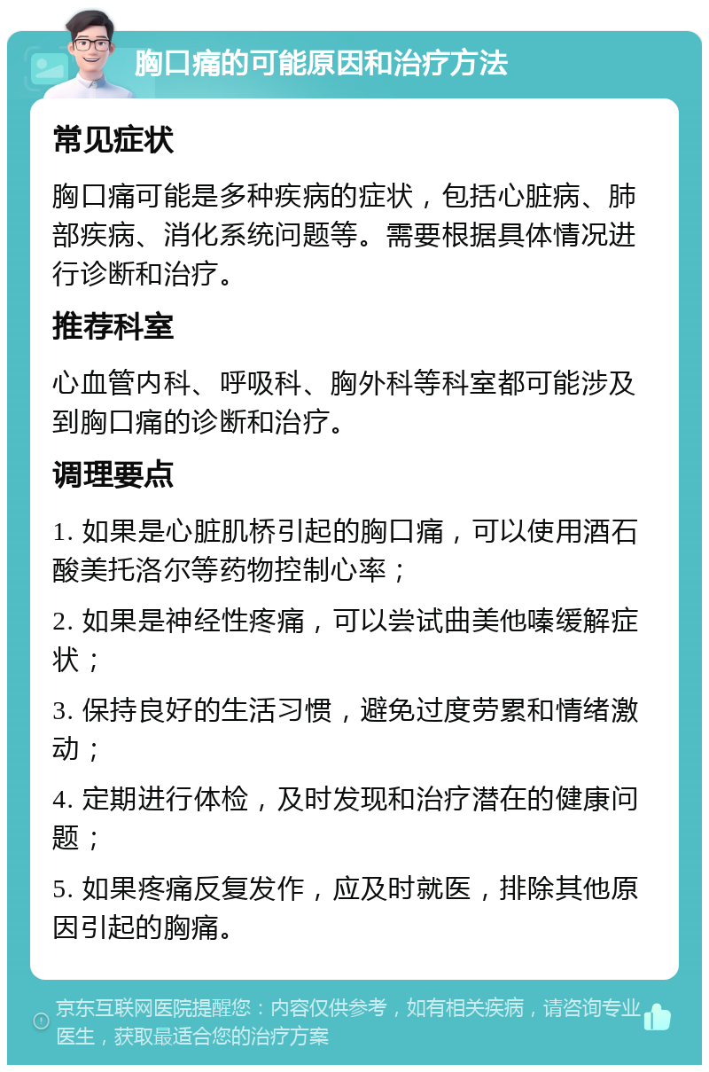 胸口痛的可能原因和治疗方法 常见症状 胸口痛可能是多种疾病的症状，包括心脏病、肺部疾病、消化系统问题等。需要根据具体情况进行诊断和治疗。 推荐科室 心血管内科、呼吸科、胸外科等科室都可能涉及到胸口痛的诊断和治疗。 调理要点 1. 如果是心脏肌桥引起的胸口痛，可以使用酒石酸美托洛尔等药物控制心率； 2. 如果是神经性疼痛，可以尝试曲美他嗪缓解症状； 3. 保持良好的生活习惯，避免过度劳累和情绪激动； 4. 定期进行体检，及时发现和治疗潜在的健康问题； 5. 如果疼痛反复发作，应及时就医，排除其他原因引起的胸痛。