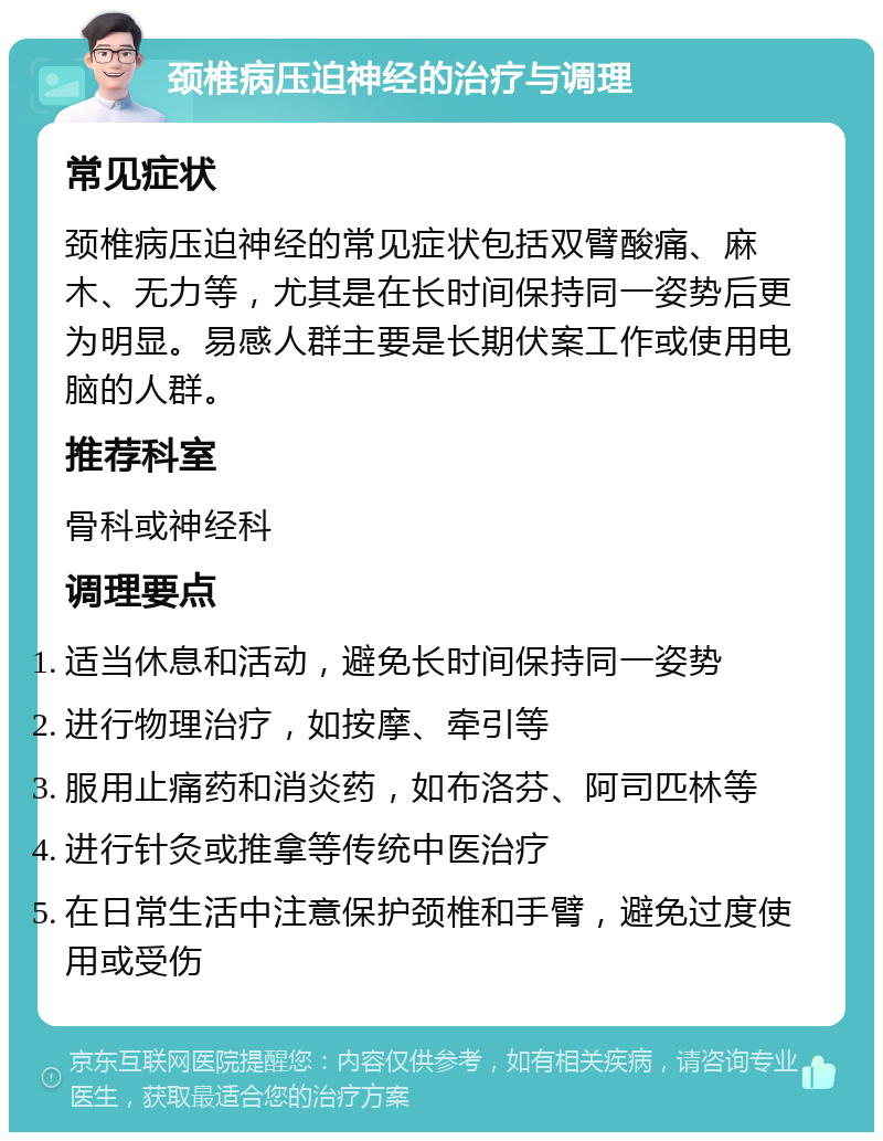 颈椎病压迫神经的治疗与调理 常见症状 颈椎病压迫神经的常见症状包括双臂酸痛、麻木、无力等，尤其是在长时间保持同一姿势后更为明显。易感人群主要是长期伏案工作或使用电脑的人群。 推荐科室 骨科或神经科 调理要点 适当休息和活动，避免长时间保持同一姿势 进行物理治疗，如按摩、牵引等 服用止痛药和消炎药，如布洛芬、阿司匹林等 进行针灸或推拿等传统中医治疗 在日常生活中注意保护颈椎和手臂，避免过度使用或受伤