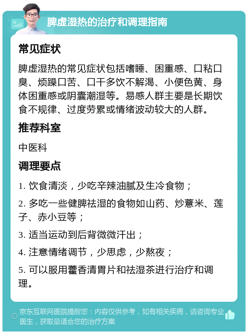 脾虚湿热的治疗和调理指南 常见症状 脾虚湿热的常见症状包括嗜睡、困重感、口粘口臭、烦躁口苦、口干多饮不解渴、小便色黄、身体困重感或阴囊潮湿等。易感人群主要是长期饮食不规律、过度劳累或情绪波动较大的人群。 推荐科室 中医科 调理要点 1. 饮食清淡，少吃辛辣油腻及生冷食物； 2. 多吃一些健脾祛湿的食物如山药、炒薏米、莲子、赤小豆等； 3. 适当运动到后背微微汗出； 4. 注意情绪调节，少思虑，少熬夜； 5. 可以服用藿香清胃片和祛湿茶进行治疗和调理。