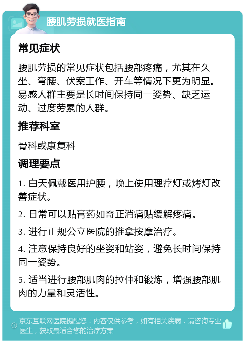 腰肌劳损就医指南 常见症状 腰肌劳损的常见症状包括腰部疼痛，尤其在久坐、弯腰、伏案工作、开车等情况下更为明显。易感人群主要是长时间保持同一姿势、缺乏运动、过度劳累的人群。 推荐科室 骨科或康复科 调理要点 1. 白天佩戴医用护腰，晚上使用理疗灯或烤灯改善症状。 2. 日常可以贴膏药如奇正消痛贴缓解疼痛。 3. 进行正规公立医院的推拿按摩治疗。 4. 注意保持良好的坐姿和站姿，避免长时间保持同一姿势。 5. 适当进行腰部肌肉的拉伸和锻炼，增强腰部肌肉的力量和灵活性。