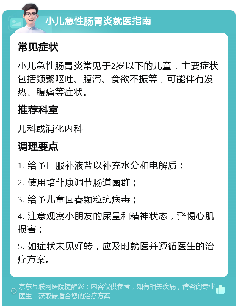 小儿急性肠胃炎就医指南 常见症状 小儿急性肠胃炎常见于2岁以下的儿童，主要症状包括频繁呕吐、腹泻、食欲不振等，可能伴有发热、腹痛等症状。 推荐科室 儿科或消化内科 调理要点 1. 给予口服补液盐以补充水分和电解质； 2. 使用培菲康调节肠道菌群； 3. 给予儿童回春颗粒抗病毒； 4. 注意观察小朋友的尿量和精神状态，警惕心肌损害； 5. 如症状未见好转，应及时就医并遵循医生的治疗方案。