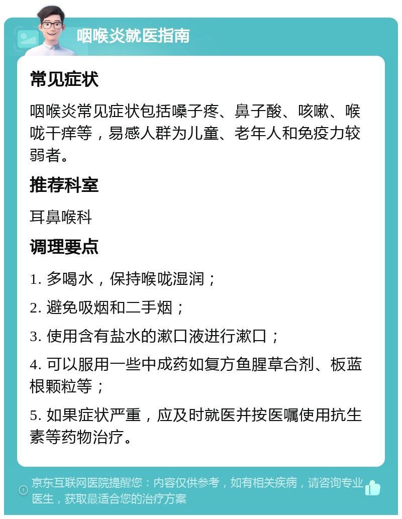 咽喉炎就医指南 常见症状 咽喉炎常见症状包括嗓子疼、鼻子酸、咳嗽、喉咙干痒等，易感人群为儿童、老年人和免疫力较弱者。 推荐科室 耳鼻喉科 调理要点 1. 多喝水，保持喉咙湿润； 2. 避免吸烟和二手烟； 3. 使用含有盐水的漱口液进行漱口； 4. 可以服用一些中成药如复方鱼腥草合剂、板蓝根颗粒等； 5. 如果症状严重，应及时就医并按医嘱使用抗生素等药物治疗。