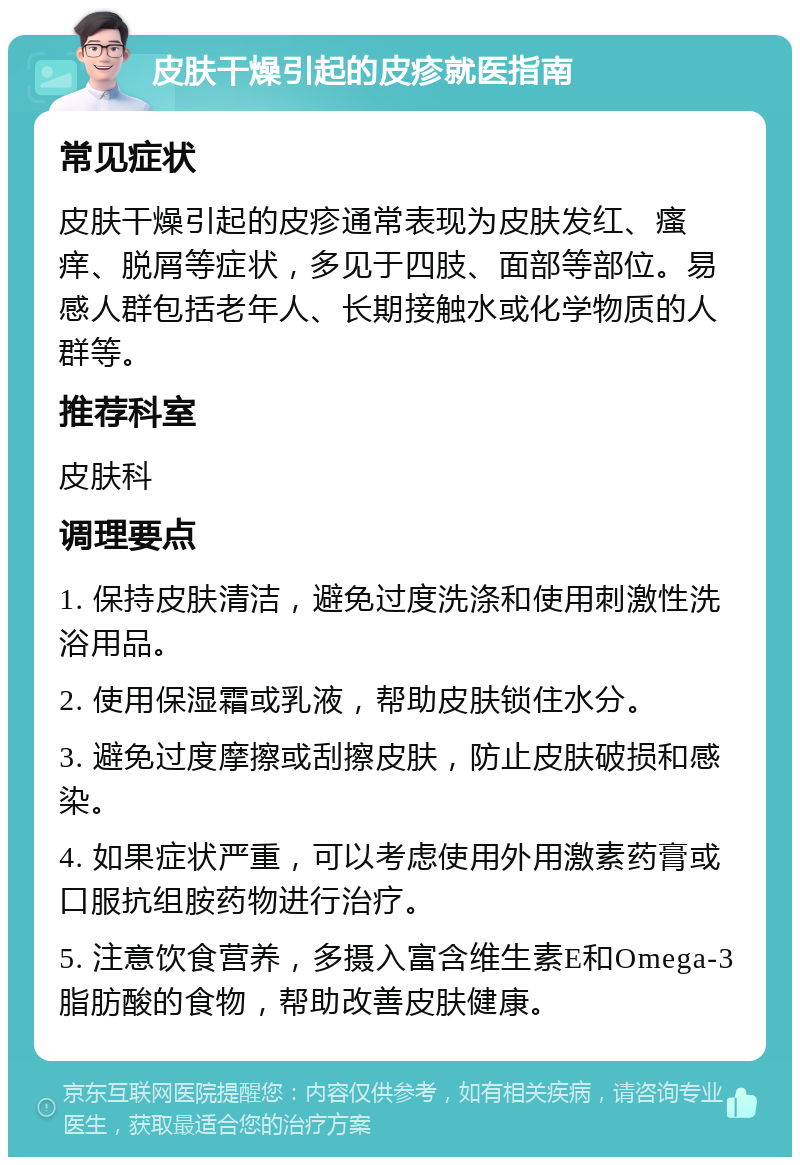 皮肤干燥引起的皮疹就医指南 常见症状 皮肤干燥引起的皮疹通常表现为皮肤发红、瘙痒、脱屑等症状，多见于四肢、面部等部位。易感人群包括老年人、长期接触水或化学物质的人群等。 推荐科室 皮肤科 调理要点 1. 保持皮肤清洁，避免过度洗涤和使用刺激性洗浴用品。 2. 使用保湿霜或乳液，帮助皮肤锁住水分。 3. 避免过度摩擦或刮擦皮肤，防止皮肤破损和感染。 4. 如果症状严重，可以考虑使用外用激素药膏或口服抗组胺药物进行治疗。 5. 注意饮食营养，多摄入富含维生素E和Omega-3脂肪酸的食物，帮助改善皮肤健康。