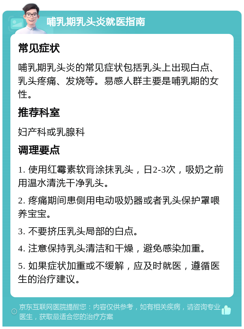 哺乳期乳头炎就医指南 常见症状 哺乳期乳头炎的常见症状包括乳头上出现白点、乳头疼痛、发烧等。易感人群主要是哺乳期的女性。 推荐科室 妇产科或乳腺科 调理要点 1. 使用红霉素软膏涂抹乳头，日2-3次，吸奶之前用温水清洗干净乳头。 2. 疼痛期间患侧用电动吸奶器或者乳头保护罩喂养宝宝。 3. 不要挤压乳头局部的白点。 4. 注意保持乳头清洁和干燥，避免感染加重。 5. 如果症状加重或不缓解，应及时就医，遵循医生的治疗建议。