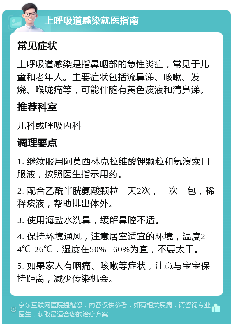 上呼吸道感染就医指南 常见症状 上呼吸道感染是指鼻咽部的急性炎症，常见于儿童和老年人。主要症状包括流鼻涕、咳嗽、发烧、喉咙痛等，可能伴随有黄色痰液和清鼻涕。 推荐科室 儿科或呼吸内科 调理要点 1. 继续服用阿莫西林克拉维酸钾颗粒和氨溴索口服液，按照医生指示用药。 2. 配合乙酰半胱氨酸颗粒一天2次，一次一包，稀释痰液，帮助排出体外。 3. 使用海盐水洗鼻，缓解鼻腔不适。 4. 保持环境通风，注意居室适宜的环境，温度24℃-26℃，湿度在50%--60%为宜，不要太干。 5. 如果家人有咽痛、咳嗽等症状，注意与宝宝保持距离，减少传染机会。