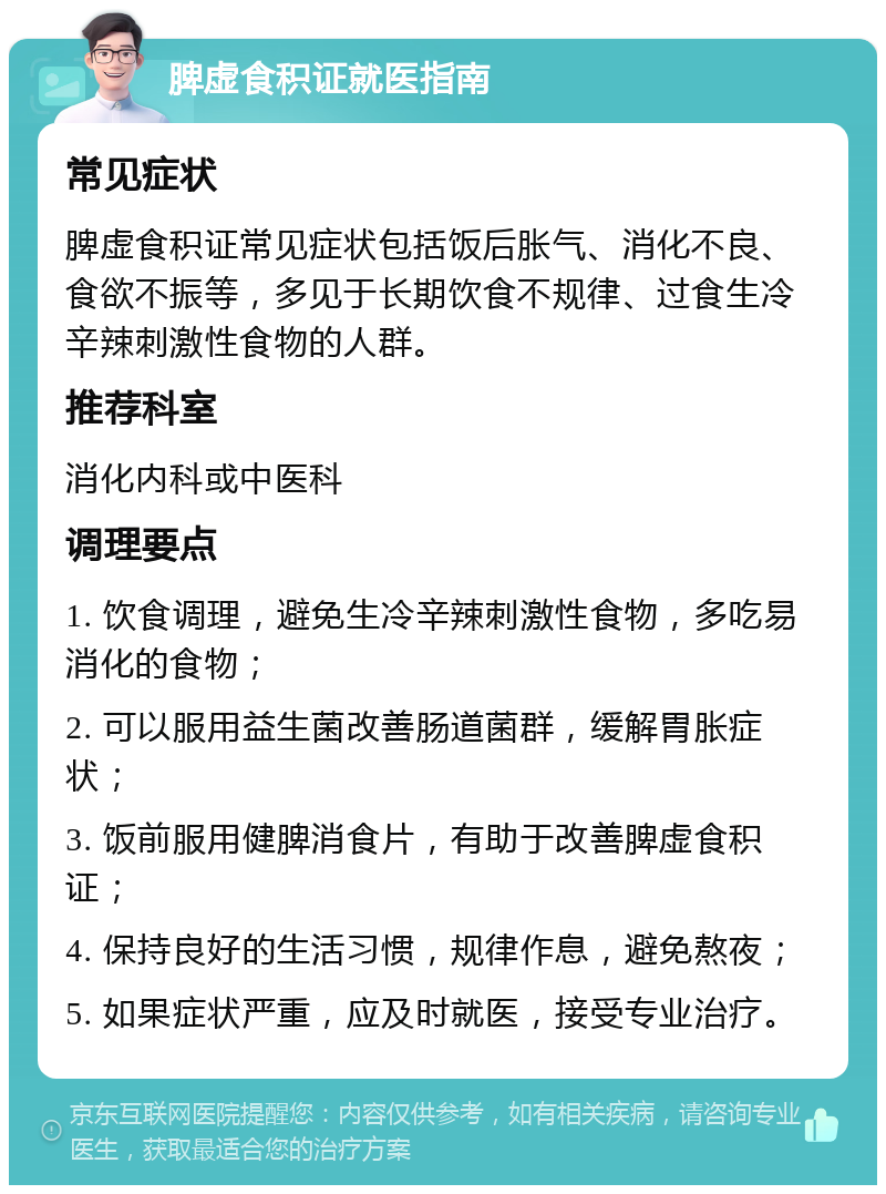 脾虚食积证就医指南 常见症状 脾虚食积证常见症状包括饭后胀气、消化不良、食欲不振等，多见于长期饮食不规律、过食生冷辛辣刺激性食物的人群。 推荐科室 消化内科或中医科 调理要点 1. 饮食调理，避免生冷辛辣刺激性食物，多吃易消化的食物； 2. 可以服用益生菌改善肠道菌群，缓解胃胀症状； 3. 饭前服用健脾消食片，有助于改善脾虚食积证； 4. 保持良好的生活习惯，规律作息，避免熬夜； 5. 如果症状严重，应及时就医，接受专业治疗。