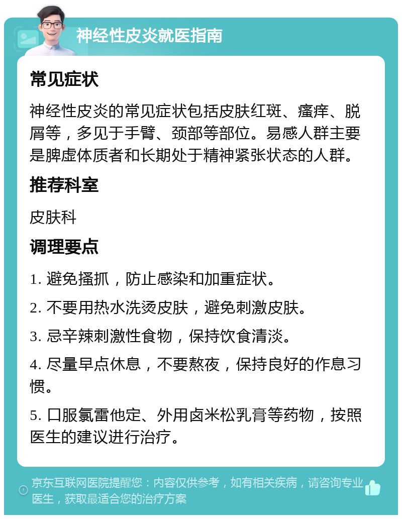 神经性皮炎就医指南 常见症状 神经性皮炎的常见症状包括皮肤红斑、瘙痒、脱屑等，多见于手臂、颈部等部位。易感人群主要是脾虚体质者和长期处于精神紧张状态的人群。 推荐科室 皮肤科 调理要点 1. 避免搔抓，防止感染和加重症状。 2. 不要用热水洗烫皮肤，避免刺激皮肤。 3. 忌辛辣刺激性食物，保持饮食清淡。 4. 尽量早点休息，不要熬夜，保持良好的作息习惯。 5. 口服氯雷他定、外用卤米松乳膏等药物，按照医生的建议进行治疗。