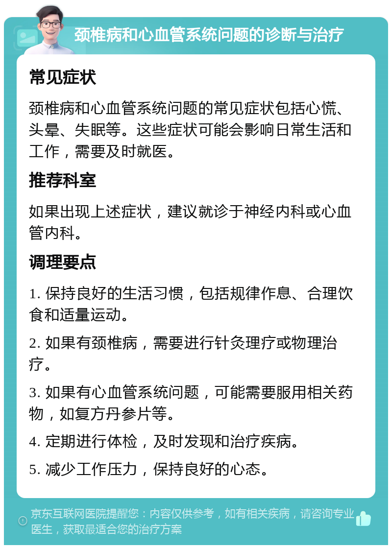 颈椎病和心血管系统问题的诊断与治疗 常见症状 颈椎病和心血管系统问题的常见症状包括心慌、头晕、失眠等。这些症状可能会影响日常生活和工作，需要及时就医。 推荐科室 如果出现上述症状，建议就诊于神经内科或心血管内科。 调理要点 1. 保持良好的生活习惯，包括规律作息、合理饮食和适量运动。 2. 如果有颈椎病，需要进行针灸理疗或物理治疗。 3. 如果有心血管系统问题，可能需要服用相关药物，如复方丹参片等。 4. 定期进行体检，及时发现和治疗疾病。 5. 减少工作压力，保持良好的心态。