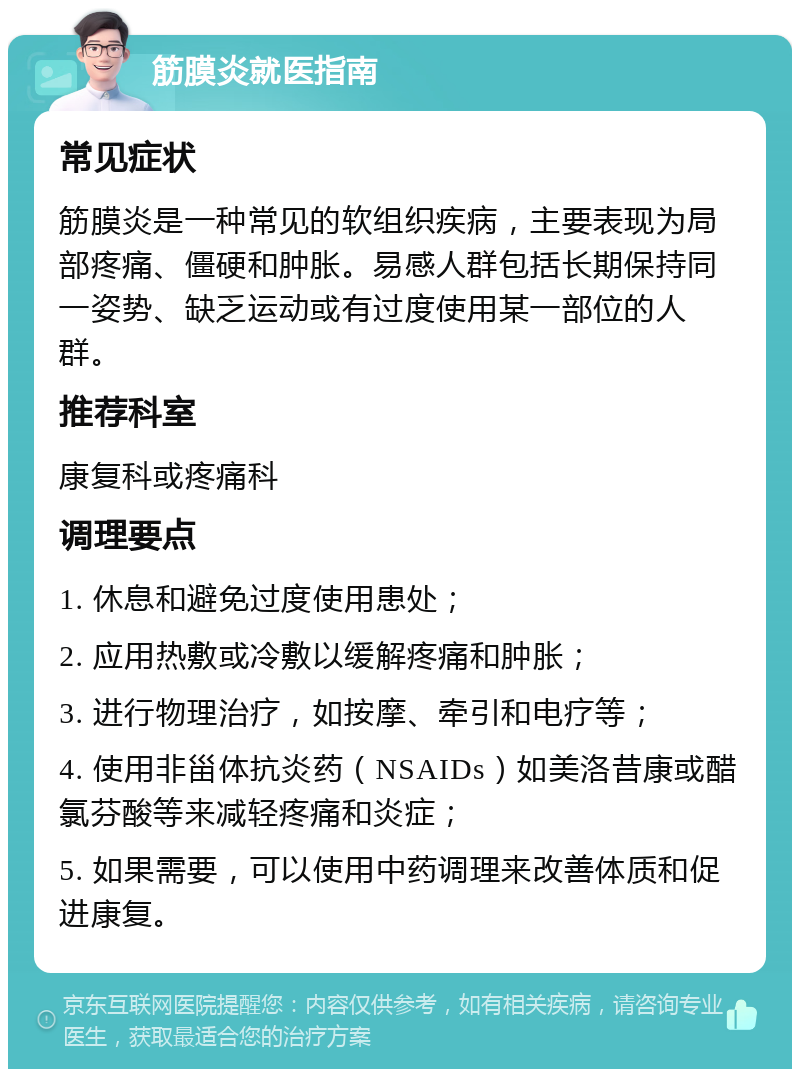 筋膜炎就医指南 常见症状 筋膜炎是一种常见的软组织疾病，主要表现为局部疼痛、僵硬和肿胀。易感人群包括长期保持同一姿势、缺乏运动或有过度使用某一部位的人群。 推荐科室 康复科或疼痛科 调理要点 1. 休息和避免过度使用患处； 2. 应用热敷或冷敷以缓解疼痛和肿胀； 3. 进行物理治疗，如按摩、牵引和电疗等； 4. 使用非甾体抗炎药（NSAIDs）如美洛昔康或醋氯芬酸等来减轻疼痛和炎症； 5. 如果需要，可以使用中药调理来改善体质和促进康复。