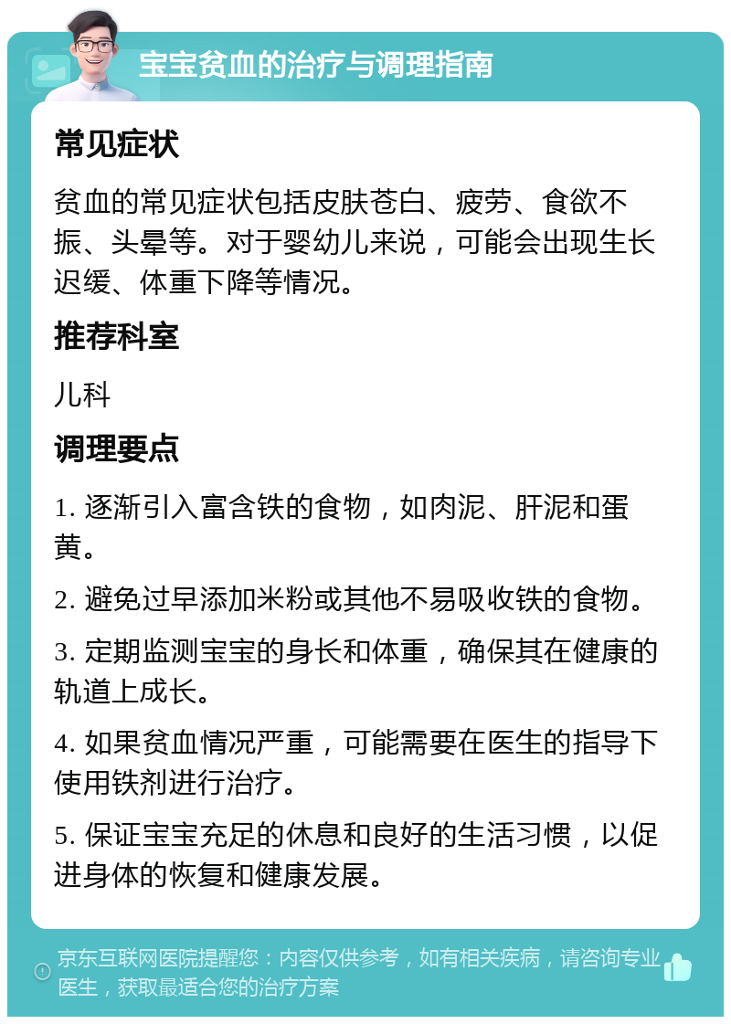 宝宝贫血的治疗与调理指南 常见症状 贫血的常见症状包括皮肤苍白、疲劳、食欲不振、头晕等。对于婴幼儿来说，可能会出现生长迟缓、体重下降等情况。 推荐科室 儿科 调理要点 1. 逐渐引入富含铁的食物，如肉泥、肝泥和蛋黄。 2. 避免过早添加米粉或其他不易吸收铁的食物。 3. 定期监测宝宝的身长和体重，确保其在健康的轨道上成长。 4. 如果贫血情况严重，可能需要在医生的指导下使用铁剂进行治疗。 5. 保证宝宝充足的休息和良好的生活习惯，以促进身体的恢复和健康发展。