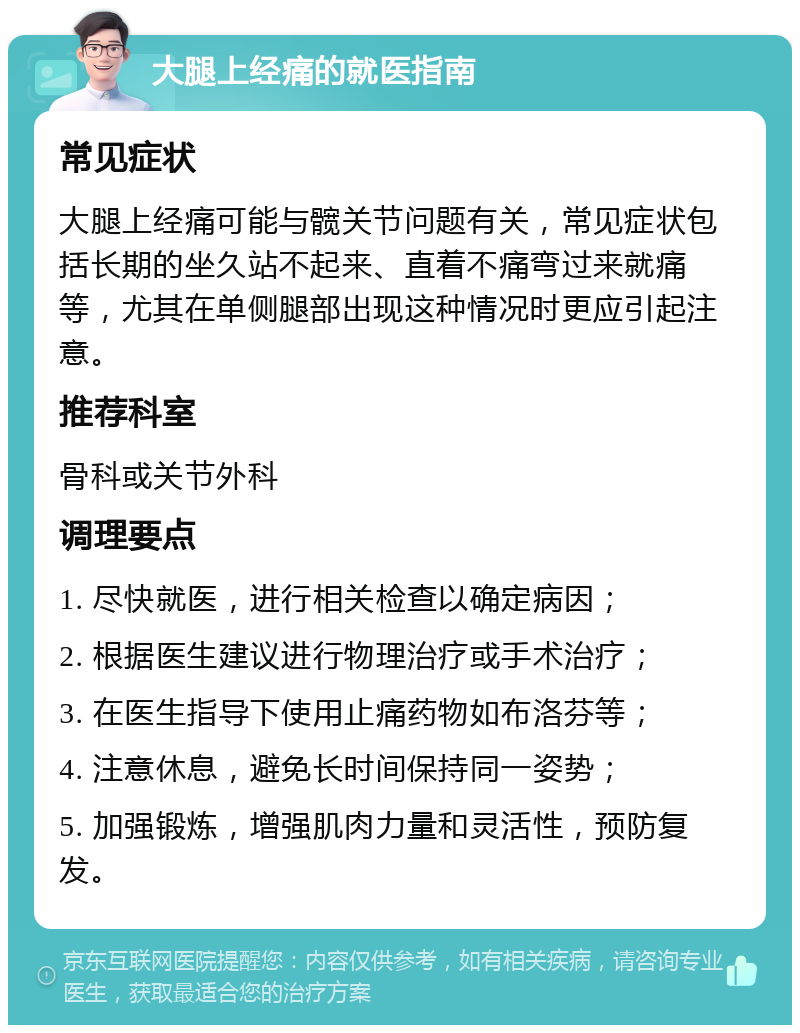 大腿上经痛的就医指南 常见症状 大腿上经痛可能与髋关节问题有关，常见症状包括长期的坐久站不起来、直着不痛弯过来就痛等，尤其在单侧腿部出现这种情况时更应引起注意。 推荐科室 骨科或关节外科 调理要点 1. 尽快就医，进行相关检查以确定病因； 2. 根据医生建议进行物理治疗或手术治疗； 3. 在医生指导下使用止痛药物如布洛芬等； 4. 注意休息，避免长时间保持同一姿势； 5. 加强锻炼，增强肌肉力量和灵活性，预防复发。