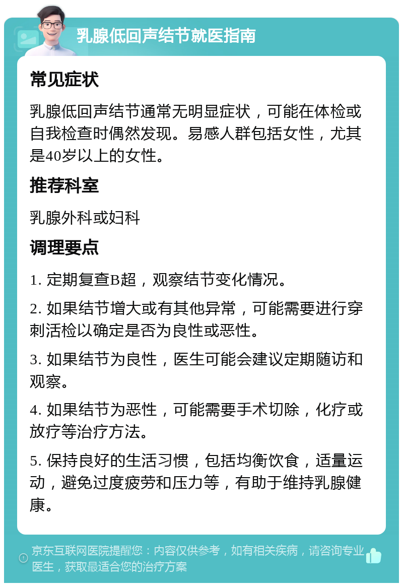 乳腺低回声结节就医指南 常见症状 乳腺低回声结节通常无明显症状，可能在体检或自我检查时偶然发现。易感人群包括女性，尤其是40岁以上的女性。 推荐科室 乳腺外科或妇科 调理要点 1. 定期复查B超，观察结节变化情况。 2. 如果结节增大或有其他异常，可能需要进行穿刺活检以确定是否为良性或恶性。 3. 如果结节为良性，医生可能会建议定期随访和观察。 4. 如果结节为恶性，可能需要手术切除，化疗或放疗等治疗方法。 5. 保持良好的生活习惯，包括均衡饮食，适量运动，避免过度疲劳和压力等，有助于维持乳腺健康。