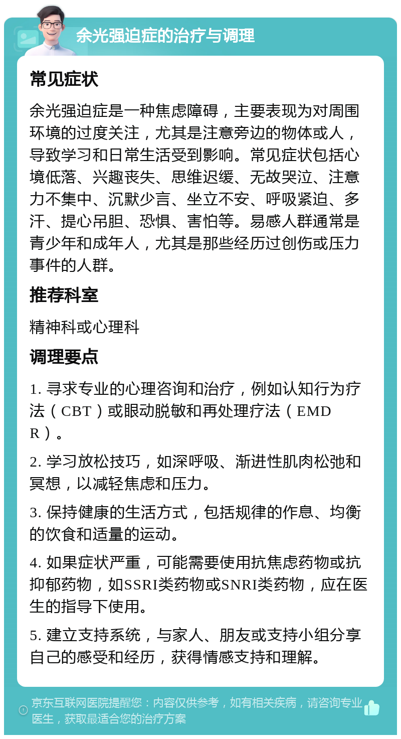 余光强迫症的治疗与调理 常见症状 余光强迫症是一种焦虑障碍，主要表现为对周围环境的过度关注，尤其是注意旁边的物体或人，导致学习和日常生活受到影响。常见症状包括心境低落、兴趣丧失、思维迟缓、无故哭泣、注意力不集中、沉默少言、坐立不安、呼吸紧迫、多汗、提心吊胆、恐惧、害怕等。易感人群通常是青少年和成年人，尤其是那些经历过创伤或压力事件的人群。 推荐科室 精神科或心理科 调理要点 1. 寻求专业的心理咨询和治疗，例如认知行为疗法（CBT）或眼动脱敏和再处理疗法（EMDR）。 2. 学习放松技巧，如深呼吸、渐进性肌肉松弛和冥想，以减轻焦虑和压力。 3. 保持健康的生活方式，包括规律的作息、均衡的饮食和适量的运动。 4. 如果症状严重，可能需要使用抗焦虑药物或抗抑郁药物，如SSRI类药物或SNRI类药物，应在医生的指导下使用。 5. 建立支持系统，与家人、朋友或支持小组分享自己的感受和经历，获得情感支持和理解。