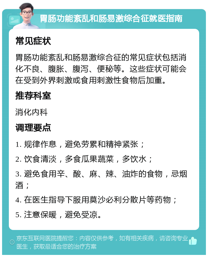 胃肠功能紊乱和肠易激综合征就医指南 常见症状 胃肠功能紊乱和肠易激综合征的常见症状包括消化不良、腹胀、腹泻、便秘等。这些症状可能会在受到外界刺激或食用刺激性食物后加重。 推荐科室 消化内科 调理要点 1. 规律作息，避免劳累和精神紧张； 2. 饮食清淡，多食瓜果蔬菜，多饮水； 3. 避免食用辛、酸、麻、辣、油炸的食物，忌烟酒； 4. 在医生指导下服用莫沙必利分散片等药物； 5. 注意保暖，避免受凉。