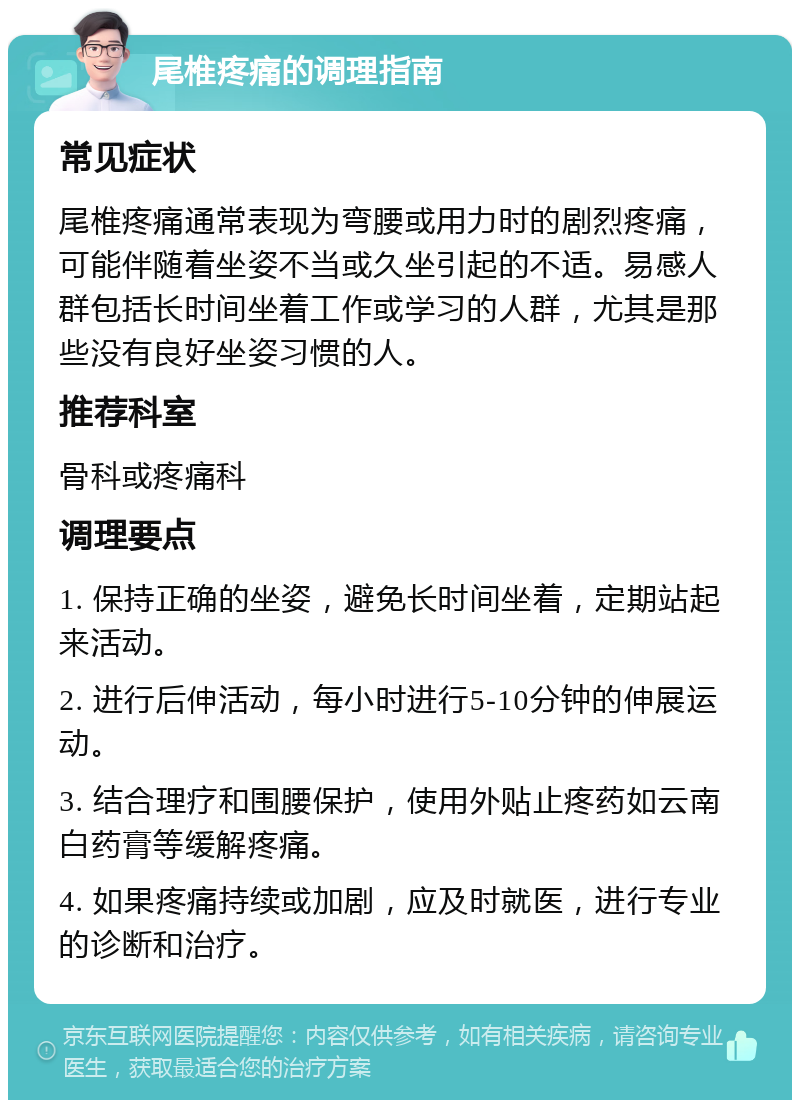 尾椎疼痛的调理指南 常见症状 尾椎疼痛通常表现为弯腰或用力时的剧烈疼痛，可能伴随着坐姿不当或久坐引起的不适。易感人群包括长时间坐着工作或学习的人群，尤其是那些没有良好坐姿习惯的人。 推荐科室 骨科或疼痛科 调理要点 1. 保持正确的坐姿，避免长时间坐着，定期站起来活动。 2. 进行后伸活动，每小时进行5-10分钟的伸展运动。 3. 结合理疗和围腰保护，使用外贴止疼药如云南白药膏等缓解疼痛。 4. 如果疼痛持续或加剧，应及时就医，进行专业的诊断和治疗。