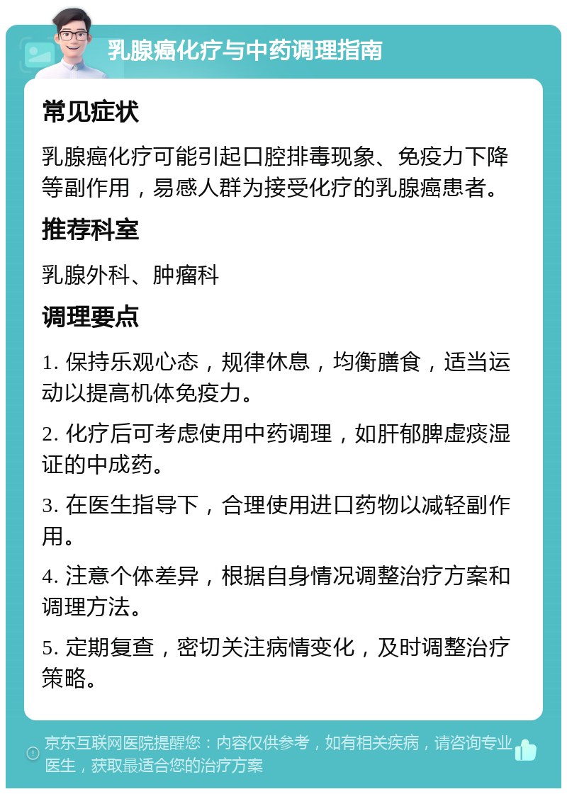 乳腺癌化疗与中药调理指南 常见症状 乳腺癌化疗可能引起口腔排毒现象、免疫力下降等副作用，易感人群为接受化疗的乳腺癌患者。 推荐科室 乳腺外科、肿瘤科 调理要点 1. 保持乐观心态，规律休息，均衡膳食，适当运动以提高机体免疫力。 2. 化疗后可考虑使用中药调理，如肝郁脾虚痰湿证的中成药。 3. 在医生指导下，合理使用进口药物以减轻副作用。 4. 注意个体差异，根据自身情况调整治疗方案和调理方法。 5. 定期复查，密切关注病情变化，及时调整治疗策略。