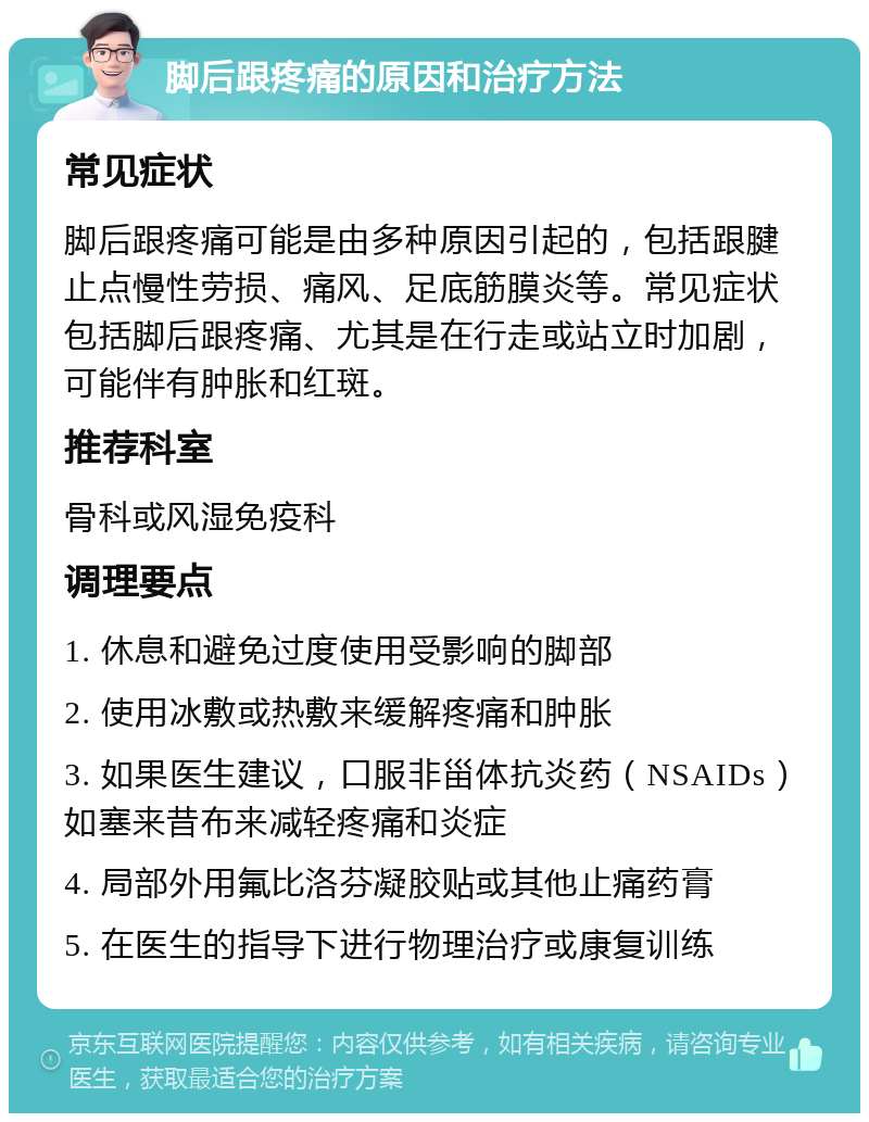 脚后跟疼痛的原因和治疗方法 常见症状 脚后跟疼痛可能是由多种原因引起的，包括跟腱止点慢性劳损、痛风、足底筋膜炎等。常见症状包括脚后跟疼痛、尤其是在行走或站立时加剧，可能伴有肿胀和红斑。 推荐科室 骨科或风湿免疫科 调理要点 1. 休息和避免过度使用受影响的脚部 2. 使用冰敷或热敷来缓解疼痛和肿胀 3. 如果医生建议，口服非甾体抗炎药（NSAIDs）如塞来昔布来减轻疼痛和炎症 4. 局部外用氟比洛芬凝胶贴或其他止痛药膏 5. 在医生的指导下进行物理治疗或康复训练