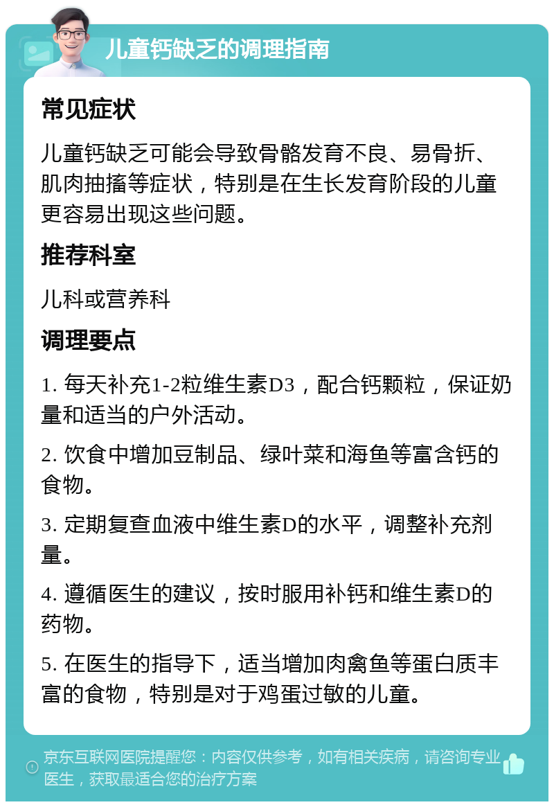 儿童钙缺乏的调理指南 常见症状 儿童钙缺乏可能会导致骨骼发育不良、易骨折、肌肉抽搐等症状，特别是在生长发育阶段的儿童更容易出现这些问题。 推荐科室 儿科或营养科 调理要点 1. 每天补充1-2粒维生素D3，配合钙颗粒，保证奶量和适当的户外活动。 2. 饮食中增加豆制品、绿叶菜和海鱼等富含钙的食物。 3. 定期复查血液中维生素D的水平，调整补充剂量。 4. 遵循医生的建议，按时服用补钙和维生素D的药物。 5. 在医生的指导下，适当增加肉禽鱼等蛋白质丰富的食物，特别是对于鸡蛋过敏的儿童。