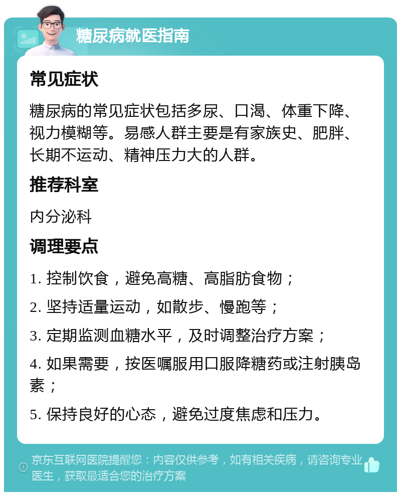 糖尿病就医指南 常见症状 糖尿病的常见症状包括多尿、口渴、体重下降、视力模糊等。易感人群主要是有家族史、肥胖、长期不运动、精神压力大的人群。 推荐科室 内分泌科 调理要点 1. 控制饮食，避免高糖、高脂肪食物； 2. 坚持适量运动，如散步、慢跑等； 3. 定期监测血糖水平，及时调整治疗方案； 4. 如果需要，按医嘱服用口服降糖药或注射胰岛素； 5. 保持良好的心态，避免过度焦虑和压力。