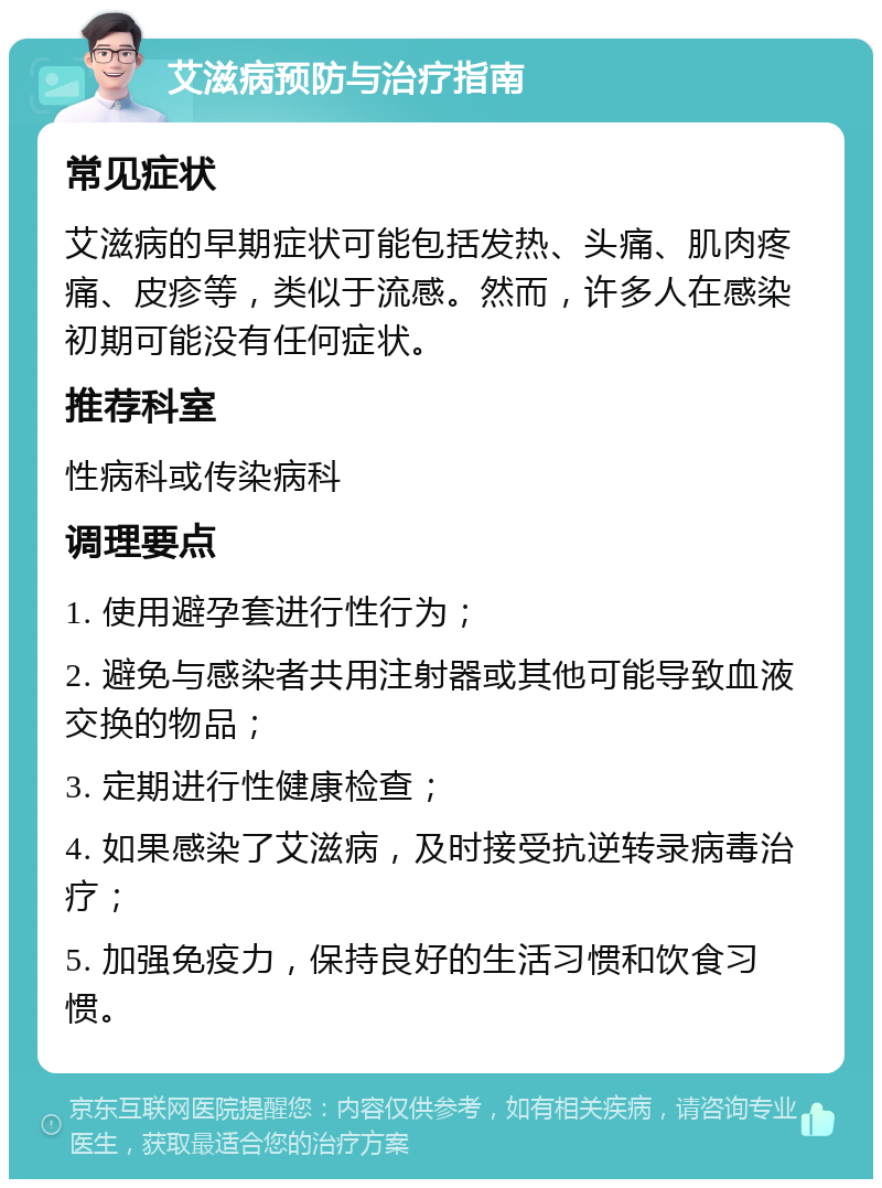 艾滋病预防与治疗指南 常见症状 艾滋病的早期症状可能包括发热、头痛、肌肉疼痛、皮疹等，类似于流感。然而，许多人在感染初期可能没有任何症状。 推荐科室 性病科或传染病科 调理要点 1. 使用避孕套进行性行为； 2. 避免与感染者共用注射器或其他可能导致血液交换的物品； 3. 定期进行性健康检查； 4. 如果感染了艾滋病，及时接受抗逆转录病毒治疗； 5. 加强免疫力，保持良好的生活习惯和饮食习惯。