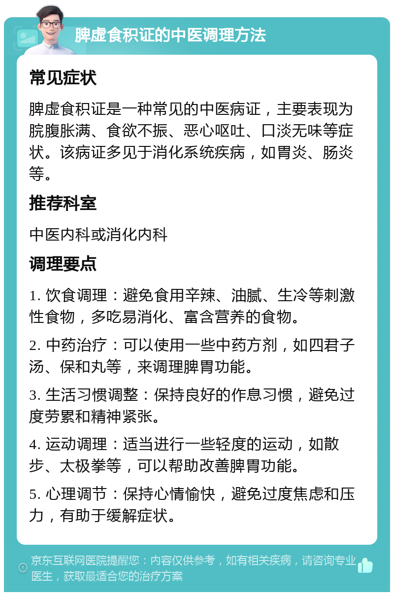 脾虚食积证的中医调理方法 常见症状 脾虚食积证是一种常见的中医病证，主要表现为脘腹胀满、食欲不振、恶心呕吐、口淡无味等症状。该病证多见于消化系统疾病，如胃炎、肠炎等。 推荐科室 中医内科或消化内科 调理要点 1. 饮食调理：避免食用辛辣、油腻、生冷等刺激性食物，多吃易消化、富含营养的食物。 2. 中药治疗：可以使用一些中药方剂，如四君子汤、保和丸等，来调理脾胃功能。 3. 生活习惯调整：保持良好的作息习惯，避免过度劳累和精神紧张。 4. 运动调理：适当进行一些轻度的运动，如散步、太极拳等，可以帮助改善脾胃功能。 5. 心理调节：保持心情愉快，避免过度焦虑和压力，有助于缓解症状。