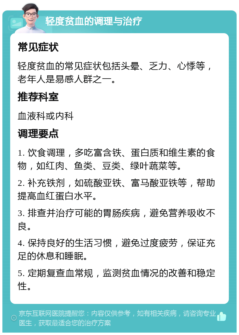 轻度贫血的调理与治疗 常见症状 轻度贫血的常见症状包括头晕、乏力、心悸等，老年人是易感人群之一。 推荐科室 血液科或内科 调理要点 1. 饮食调理，多吃富含铁、蛋白质和维生素的食物，如红肉、鱼类、豆类、绿叶蔬菜等。 2. 补充铁剂，如硫酸亚铁、富马酸亚铁等，帮助提高血红蛋白水平。 3. 排查并治疗可能的胃肠疾病，避免营养吸收不良。 4. 保持良好的生活习惯，避免过度疲劳，保证充足的休息和睡眠。 5. 定期复查血常规，监测贫血情况的改善和稳定性。