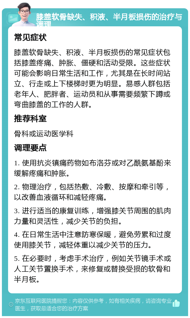 膝盖软骨缺失、积液、半月板损伤的治疗与调理 常见症状 膝盖软骨缺失、积液、半月板损伤的常见症状包括膝盖疼痛、肿胀、僵硬和活动受限。这些症状可能会影响日常生活和工作，尤其是在长时间站立、行走或上下楼梯时更为明显。易感人群包括老年人、肥胖者、运动员和从事需要频繁下蹲或弯曲膝盖的工作的人群。 推荐科室 骨科或运动医学科 调理要点 1. 使用抗炎镇痛药物如布洛芬或对乙酰氨基酚来缓解疼痛和肿胀。 2. 物理治疗，包括热敷、冷敷、按摩和牵引等，以改善血液循环和减轻疼痛。 3. 进行适当的康复训练，增强膝关节周围的肌肉力量和灵活性，减少关节的负担。 4. 在日常生活中注意防寒保暖，避免劳累和过度使用膝关节，减轻体重以减少关节的压力。 5. 在必要时，考虑手术治疗，例如关节镜手术或人工关节置换手术，来修复或替换受损的软骨和半月板。