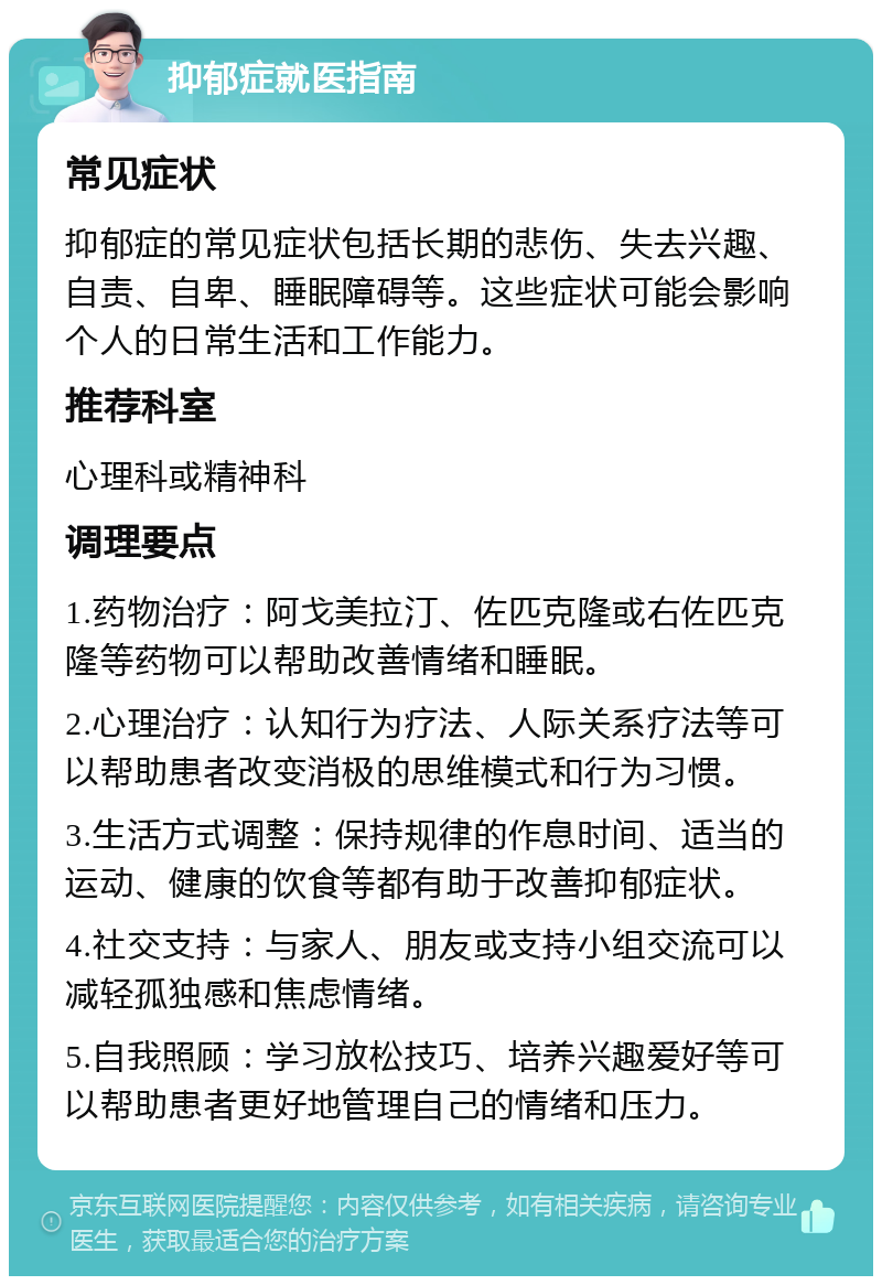 抑郁症就医指南 常见症状 抑郁症的常见症状包括长期的悲伤、失去兴趣、自责、自卑、睡眠障碍等。这些症状可能会影响个人的日常生活和工作能力。 推荐科室 心理科或精神科 调理要点 1.药物治疗：阿戈美拉汀、佐匹克隆或右佐匹克隆等药物可以帮助改善情绪和睡眠。 2.心理治疗：认知行为疗法、人际关系疗法等可以帮助患者改变消极的思维模式和行为习惯。 3.生活方式调整：保持规律的作息时间、适当的运动、健康的饮食等都有助于改善抑郁症状。 4.社交支持：与家人、朋友或支持小组交流可以减轻孤独感和焦虑情绪。 5.自我照顾：学习放松技巧、培养兴趣爱好等可以帮助患者更好地管理自己的情绪和压力。