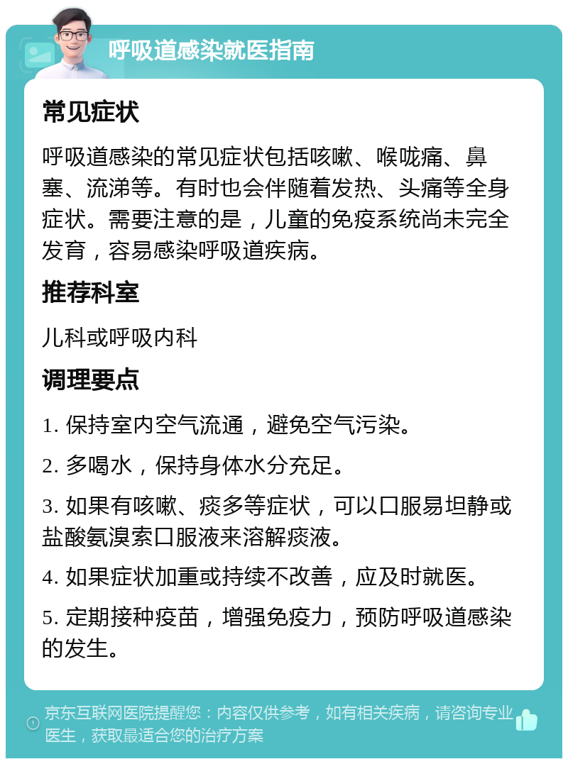 呼吸道感染就医指南 常见症状 呼吸道感染的常见症状包括咳嗽、喉咙痛、鼻塞、流涕等。有时也会伴随着发热、头痛等全身症状。需要注意的是，儿童的免疫系统尚未完全发育，容易感染呼吸道疾病。 推荐科室 儿科或呼吸内科 调理要点 1. 保持室内空气流通，避免空气污染。 2. 多喝水，保持身体水分充足。 3. 如果有咳嗽、痰多等症状，可以口服易坦静或盐酸氨溴索口服液来溶解痰液。 4. 如果症状加重或持续不改善，应及时就医。 5. 定期接种疫苗，增强免疫力，预防呼吸道感染的发生。