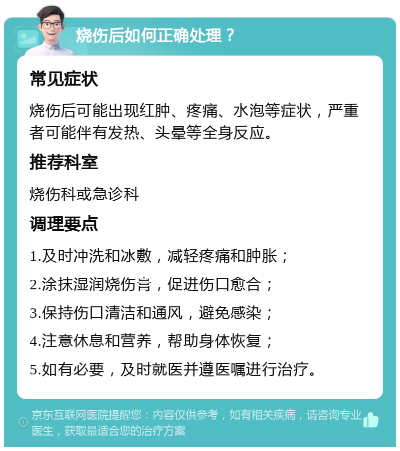 烧伤后如何正确处理？ 常见症状 烧伤后可能出现红肿、疼痛、水泡等症状，严重者可能伴有发热、头晕等全身反应。 推荐科室 烧伤科或急诊科 调理要点 1.及时冲洗和冰敷，减轻疼痛和肿胀； 2.涂抹湿润烧伤膏，促进伤口愈合； 3.保持伤口清洁和通风，避免感染； 4.注意休息和营养，帮助身体恢复； 5.如有必要，及时就医并遵医嘱进行治疗。