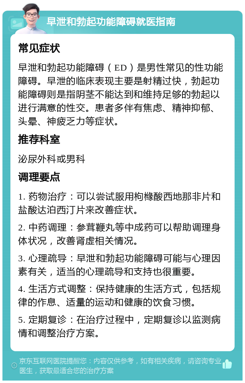 早泄和勃起功能障碍就医指南 常见症状 早泄和勃起功能障碍（ED）是男性常见的性功能障碍。早泄的临床表现主要是射精过快，勃起功能障碍则是指阴茎不能达到和维持足够的勃起以进行满意的性交。患者多伴有焦虑、精神抑郁、头晕、神疲乏力等症状。 推荐科室 泌尿外科或男科 调理要点 1. 药物治疗：可以尝试服用枸橼酸西地那非片和盐酸达泊西汀片来改善症状。 2. 中药调理：参茸鞭丸等中成药可以帮助调理身体状况，改善肾虚相关情况。 3. 心理疏导：早泄和勃起功能障碍可能与心理因素有关，适当的心理疏导和支持也很重要。 4. 生活方式调整：保持健康的生活方式，包括规律的作息、适量的运动和健康的饮食习惯。 5. 定期复诊：在治疗过程中，定期复诊以监测病情和调整治疗方案。