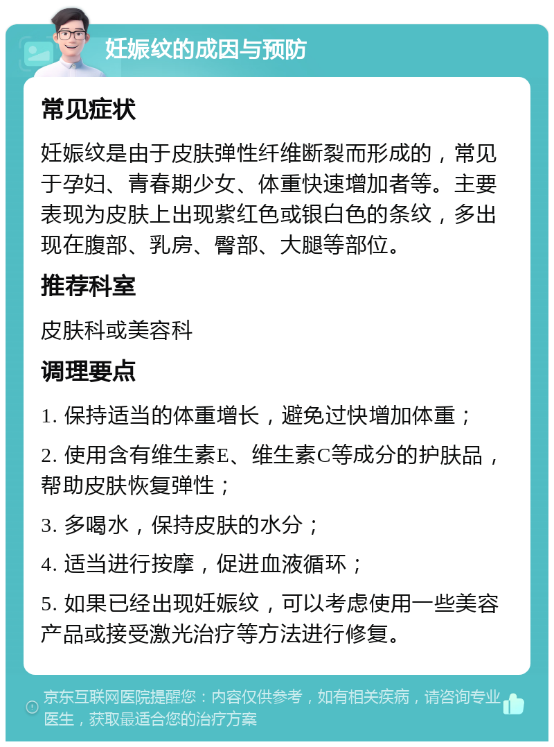 妊娠纹的成因与预防 常见症状 妊娠纹是由于皮肤弹性纤维断裂而形成的，常见于孕妇、青春期少女、体重快速增加者等。主要表现为皮肤上出现紫红色或银白色的条纹，多出现在腹部、乳房、臀部、大腿等部位。 推荐科室 皮肤科或美容科 调理要点 1. 保持适当的体重增长，避免过快增加体重； 2. 使用含有维生素E、维生素C等成分的护肤品，帮助皮肤恢复弹性； 3. 多喝水，保持皮肤的水分； 4. 适当进行按摩，促进血液循环； 5. 如果已经出现妊娠纹，可以考虑使用一些美容产品或接受激光治疗等方法进行修复。