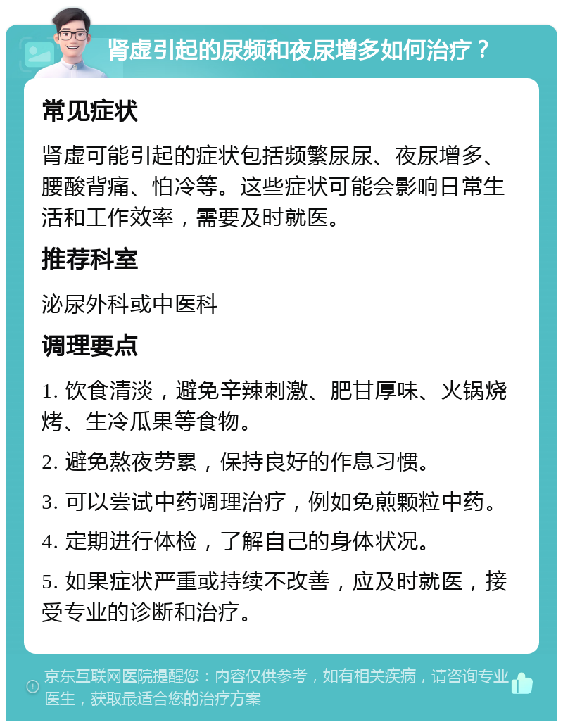 肾虚引起的尿频和夜尿增多如何治疗？ 常见症状 肾虚可能引起的症状包括频繁尿尿、夜尿增多、腰酸背痛、怕冷等。这些症状可能会影响日常生活和工作效率，需要及时就医。 推荐科室 泌尿外科或中医科 调理要点 1. 饮食清淡，避免辛辣刺激、肥甘厚味、火锅烧烤、生冷瓜果等食物。 2. 避免熬夜劳累，保持良好的作息习惯。 3. 可以尝试中药调理治疗，例如免煎颗粒中药。 4. 定期进行体检，了解自己的身体状况。 5. 如果症状严重或持续不改善，应及时就医，接受专业的诊断和治疗。