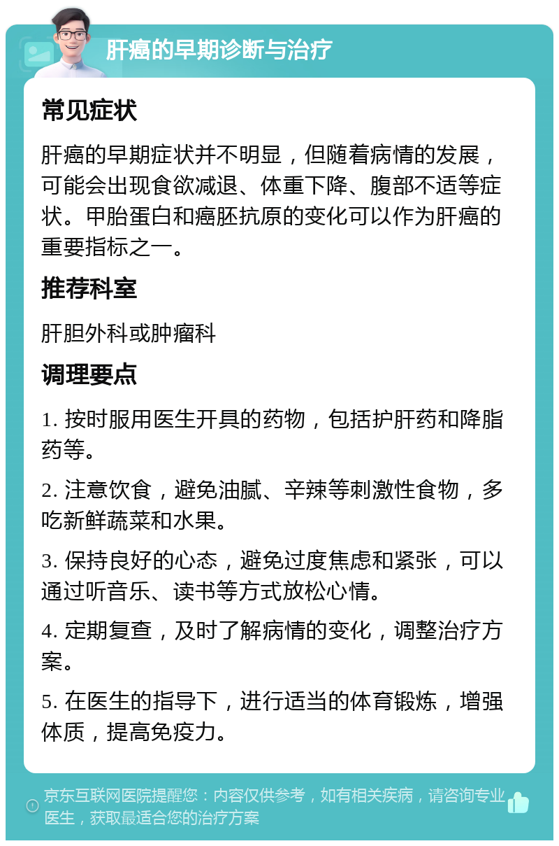 肝癌的早期诊断与治疗 常见症状 肝癌的早期症状并不明显，但随着病情的发展，可能会出现食欲减退、体重下降、腹部不适等症状。甲胎蛋白和癌胚抗原的变化可以作为肝癌的重要指标之一。 推荐科室 肝胆外科或肿瘤科 调理要点 1. 按时服用医生开具的药物，包括护肝药和降脂药等。 2. 注意饮食，避免油腻、辛辣等刺激性食物，多吃新鲜蔬菜和水果。 3. 保持良好的心态，避免过度焦虑和紧张，可以通过听音乐、读书等方式放松心情。 4. 定期复查，及时了解病情的变化，调整治疗方案。 5. 在医生的指导下，进行适当的体育锻炼，增强体质，提高免疫力。