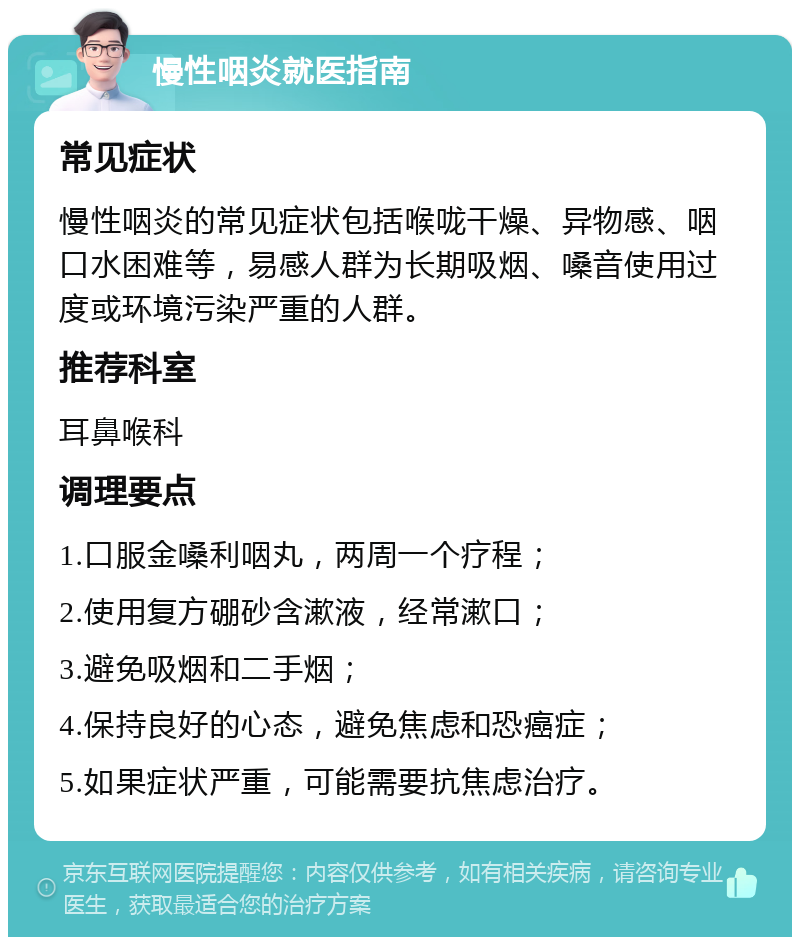 慢性咽炎就医指南 常见症状 慢性咽炎的常见症状包括喉咙干燥、异物感、咽口水困难等，易感人群为长期吸烟、嗓音使用过度或环境污染严重的人群。 推荐科室 耳鼻喉科 调理要点 1.口服金嗓利咽丸，两周一个疗程； 2.使用复方硼砂含漱液，经常漱口； 3.避免吸烟和二手烟； 4.保持良好的心态，避免焦虑和恐癌症； 5.如果症状严重，可能需要抗焦虑治疗。