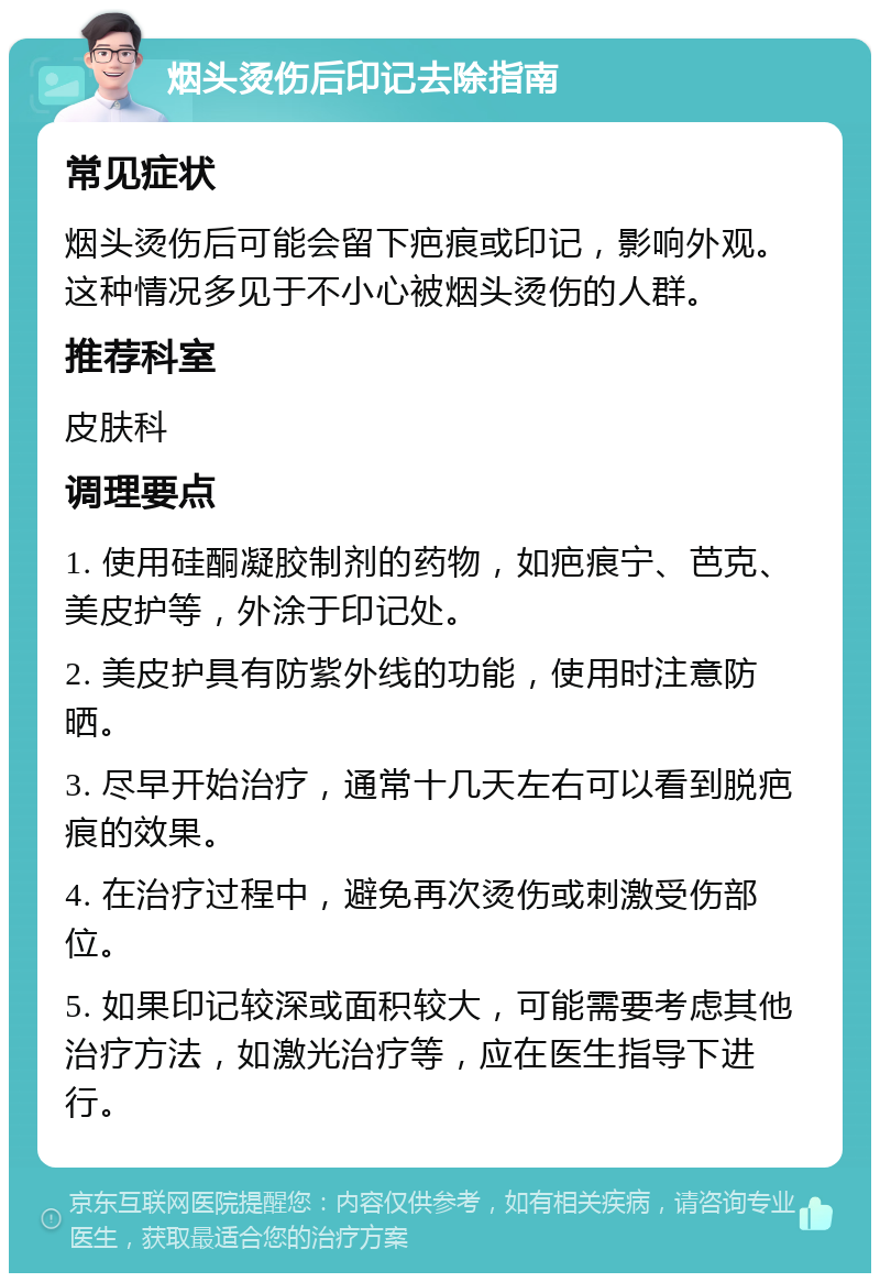 烟头烫伤后印记去除指南 常见症状 烟头烫伤后可能会留下疤痕或印记，影响外观。这种情况多见于不小心被烟头烫伤的人群。 推荐科室 皮肤科 调理要点 1. 使用硅酮凝胶制剂的药物，如疤痕宁、芭克、美皮护等，外涂于印记处。 2. 美皮护具有防紫外线的功能，使用时注意防晒。 3. 尽早开始治疗，通常十几天左右可以看到脱疤痕的效果。 4. 在治疗过程中，避免再次烫伤或刺激受伤部位。 5. 如果印记较深或面积较大，可能需要考虑其他治疗方法，如激光治疗等，应在医生指导下进行。