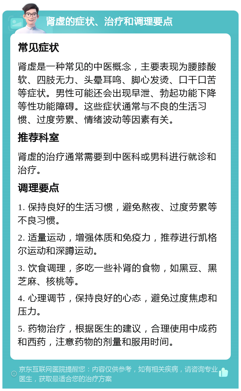 肾虚的症状、治疗和调理要点 常见症状 肾虚是一种常见的中医概念，主要表现为腰膝酸软、四肢无力、头晕耳鸣、脚心发烫、口干口苦等症状。男性可能还会出现早泄、勃起功能下降等性功能障碍。这些症状通常与不良的生活习惯、过度劳累、情绪波动等因素有关。 推荐科室 肾虚的治疗通常需要到中医科或男科进行就诊和治疗。 调理要点 1. 保持良好的生活习惯，避免熬夜、过度劳累等不良习惯。 2. 适量运动，增强体质和免疫力，推荐进行凯格尔运动和深蹲运动。 3. 饮食调理，多吃一些补肾的食物，如黑豆、黑芝麻、核桃等。 4. 心理调节，保持良好的心态，避免过度焦虑和压力。 5. 药物治疗，根据医生的建议，合理使用中成药和西药，注意药物的剂量和服用时间。