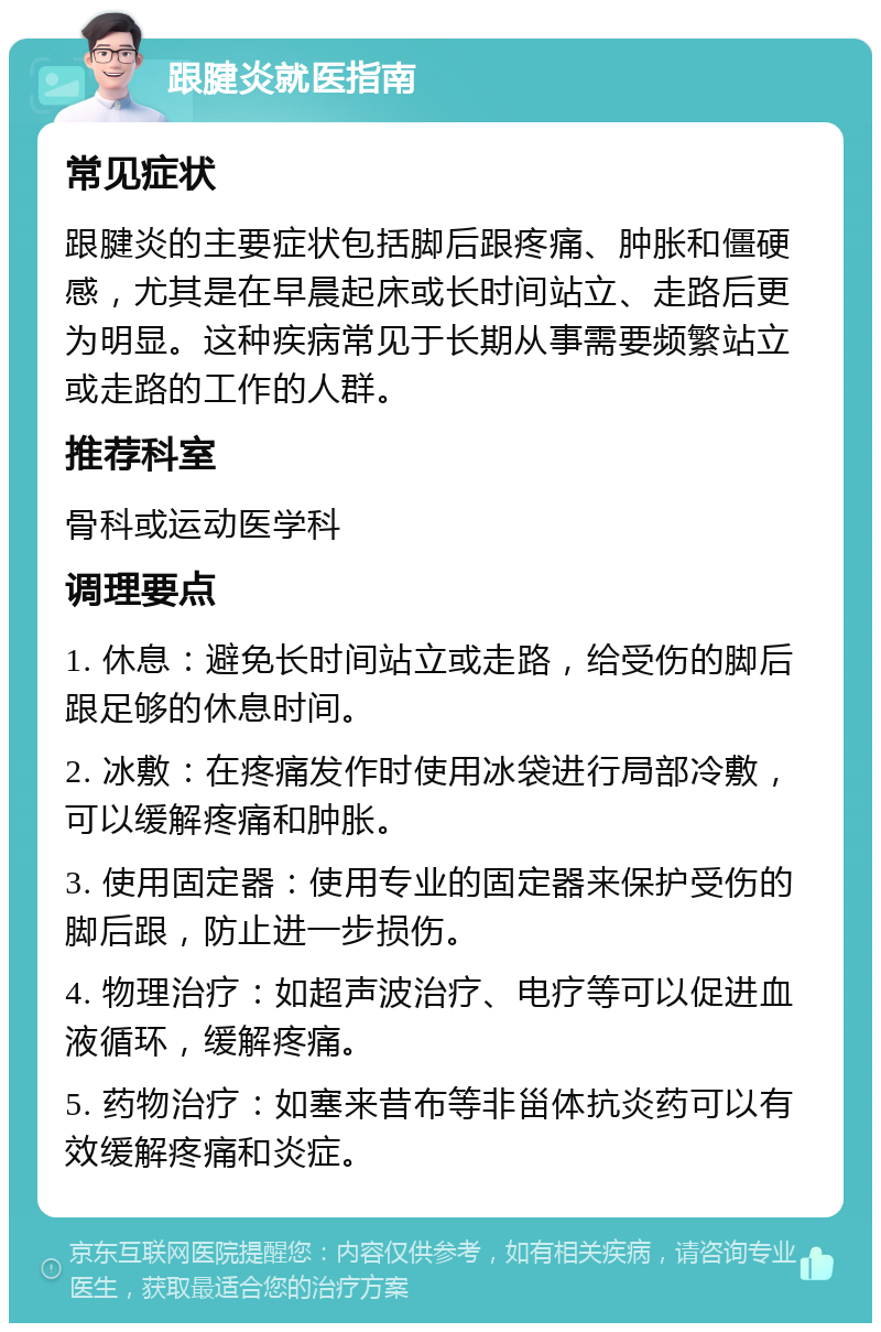 跟腱炎就医指南 常见症状 跟腱炎的主要症状包括脚后跟疼痛、肿胀和僵硬感，尤其是在早晨起床或长时间站立、走路后更为明显。这种疾病常见于长期从事需要频繁站立或走路的工作的人群。 推荐科室 骨科或运动医学科 调理要点 1. 休息：避免长时间站立或走路，给受伤的脚后跟足够的休息时间。 2. 冰敷：在疼痛发作时使用冰袋进行局部冷敷，可以缓解疼痛和肿胀。 3. 使用固定器：使用专业的固定器来保护受伤的脚后跟，防止进一步损伤。 4. 物理治疗：如超声波治疗、电疗等可以促进血液循环，缓解疼痛。 5. 药物治疗：如塞来昔布等非甾体抗炎药可以有效缓解疼痛和炎症。