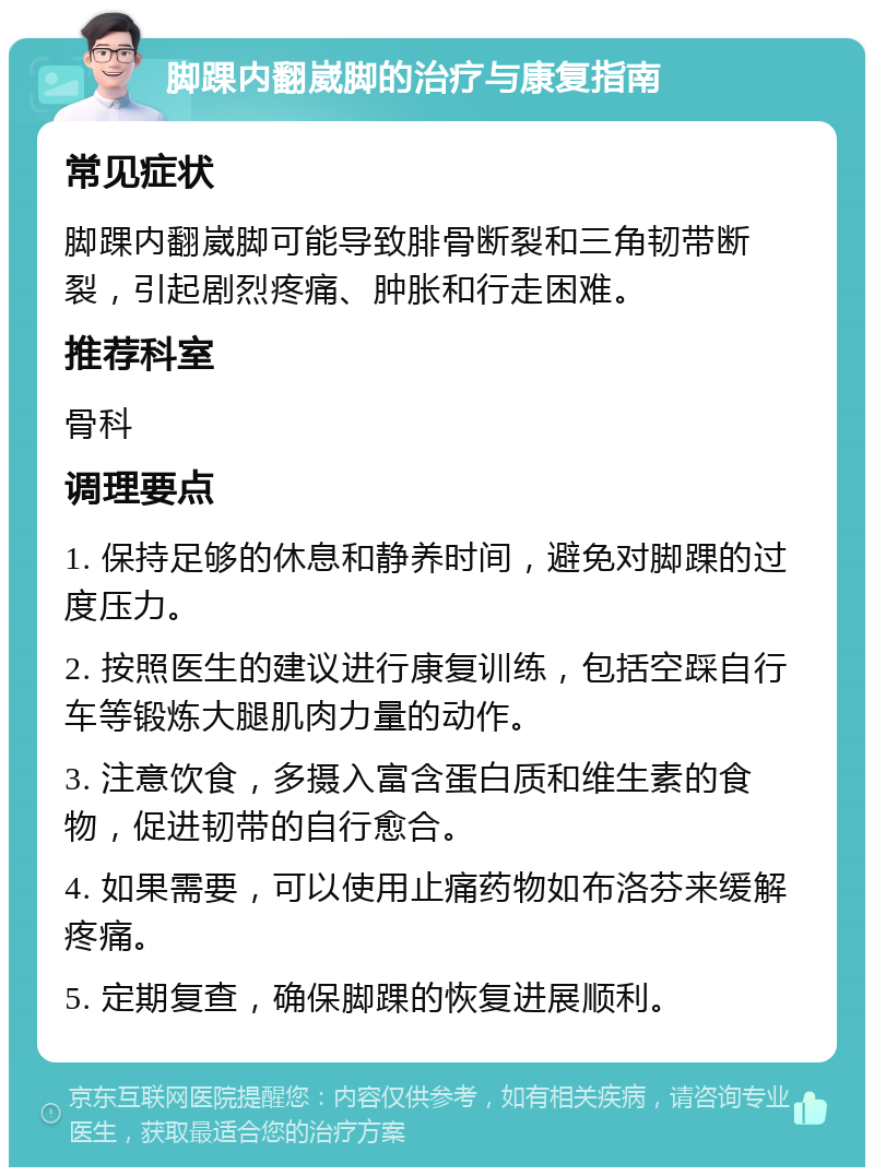 脚踝内翻崴脚的治疗与康复指南 常见症状 脚踝内翻崴脚可能导致腓骨断裂和三角韧带断裂，引起剧烈疼痛、肿胀和行走困难。 推荐科室 骨科 调理要点 1. 保持足够的休息和静养时间，避免对脚踝的过度压力。 2. 按照医生的建议进行康复训练，包括空踩自行车等锻炼大腿肌肉力量的动作。 3. 注意饮食，多摄入富含蛋白质和维生素的食物，促进韧带的自行愈合。 4. 如果需要，可以使用止痛药物如布洛芬来缓解疼痛。 5. 定期复查，确保脚踝的恢复进展顺利。