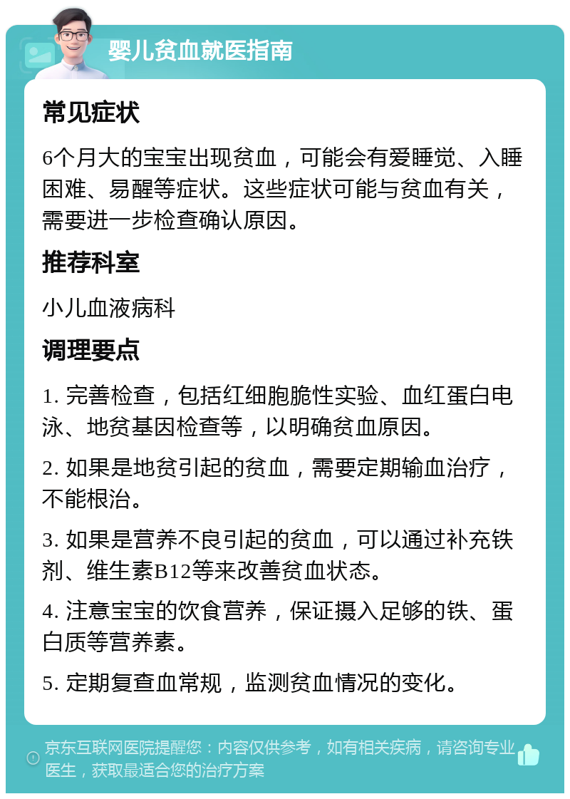 婴儿贫血就医指南 常见症状 6个月大的宝宝出现贫血，可能会有爱睡觉、入睡困难、易醒等症状。这些症状可能与贫血有关，需要进一步检查确认原因。 推荐科室 小儿血液病科 调理要点 1. 完善检查，包括红细胞脆性实验、血红蛋白电泳、地贫基因检查等，以明确贫血原因。 2. 如果是地贫引起的贫血，需要定期输血治疗，不能根治。 3. 如果是营养不良引起的贫血，可以通过补充铁剂、维生素B12等来改善贫血状态。 4. 注意宝宝的饮食营养，保证摄入足够的铁、蛋白质等营养素。 5. 定期复查血常规，监测贫血情况的变化。