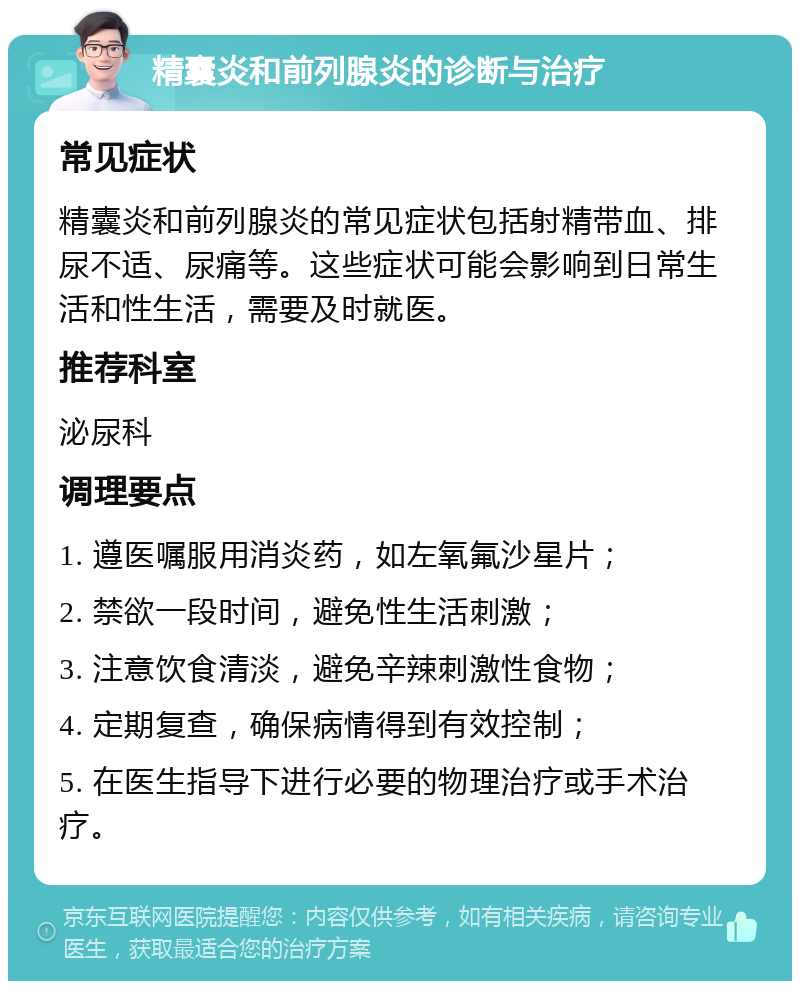 精囊炎和前列腺炎的诊断与治疗 常见症状 精囊炎和前列腺炎的常见症状包括射精带血、排尿不适、尿痛等。这些症状可能会影响到日常生活和性生活，需要及时就医。 推荐科室 泌尿科 调理要点 1. 遵医嘱服用消炎药，如左氧氟沙星片； 2. 禁欲一段时间，避免性生活刺激； 3. 注意饮食清淡，避免辛辣刺激性食物； 4. 定期复查，确保病情得到有效控制； 5. 在医生指导下进行必要的物理治疗或手术治疗。