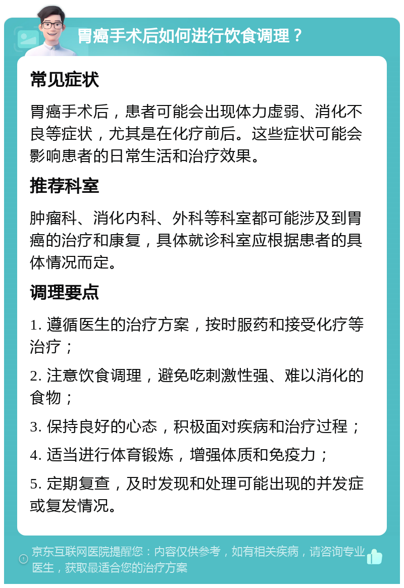 胃癌手术后如何进行饮食调理？ 常见症状 胃癌手术后，患者可能会出现体力虚弱、消化不良等症状，尤其是在化疗前后。这些症状可能会影响患者的日常生活和治疗效果。 推荐科室 肿瘤科、消化内科、外科等科室都可能涉及到胃癌的治疗和康复，具体就诊科室应根据患者的具体情况而定。 调理要点 1. 遵循医生的治疗方案，按时服药和接受化疗等治疗； 2. 注意饮食调理，避免吃刺激性强、难以消化的食物； 3. 保持良好的心态，积极面对疾病和治疗过程； 4. 适当进行体育锻炼，增强体质和免疫力； 5. 定期复查，及时发现和处理可能出现的并发症或复发情况。