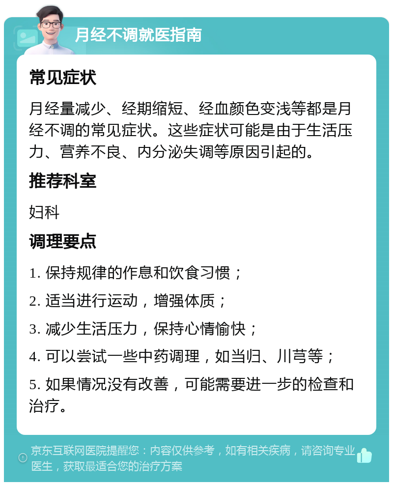 月经不调就医指南 常见症状 月经量减少、经期缩短、经血颜色变浅等都是月经不调的常见症状。这些症状可能是由于生活压力、营养不良、内分泌失调等原因引起的。 推荐科室 妇科 调理要点 1. 保持规律的作息和饮食习惯； 2. 适当进行运动，增强体质； 3. 减少生活压力，保持心情愉快； 4. 可以尝试一些中药调理，如当归、川芎等； 5. 如果情况没有改善，可能需要进一步的检查和治疗。