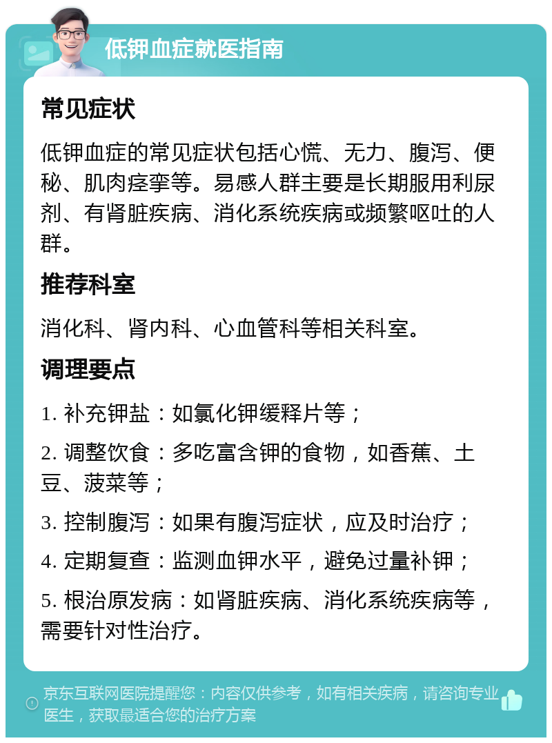 低钾血症就医指南 常见症状 低钾血症的常见症状包括心慌、无力、腹泻、便秘、肌肉痉挛等。易感人群主要是长期服用利尿剂、有肾脏疾病、消化系统疾病或频繁呕吐的人群。 推荐科室 消化科、肾内科、心血管科等相关科室。 调理要点 1. 补充钾盐：如氯化钾缓释片等； 2. 调整饮食：多吃富含钾的食物，如香蕉、土豆、菠菜等； 3. 控制腹泻：如果有腹泻症状，应及时治疗； 4. 定期复查：监测血钾水平，避免过量补钾； 5. 根治原发病：如肾脏疾病、消化系统疾病等，需要针对性治疗。