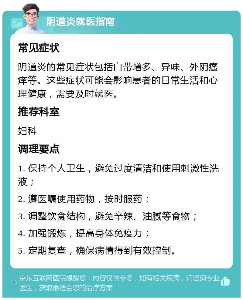 阴道炎就医指南 常见症状 阴道炎的常见症状包括白带增多、异味、外阴瘙痒等。这些症状可能会影响患者的日常生活和心理健康，需要及时就医。 推荐科室 妇科 调理要点 1. 保持个人卫生，避免过度清洁和使用刺激性洗液； 2. 遵医嘱使用药物，按时服药； 3. 调整饮食结构，避免辛辣、油腻等食物； 4. 加强锻炼，提高身体免疫力； 5. 定期复查，确保病情得到有效控制。