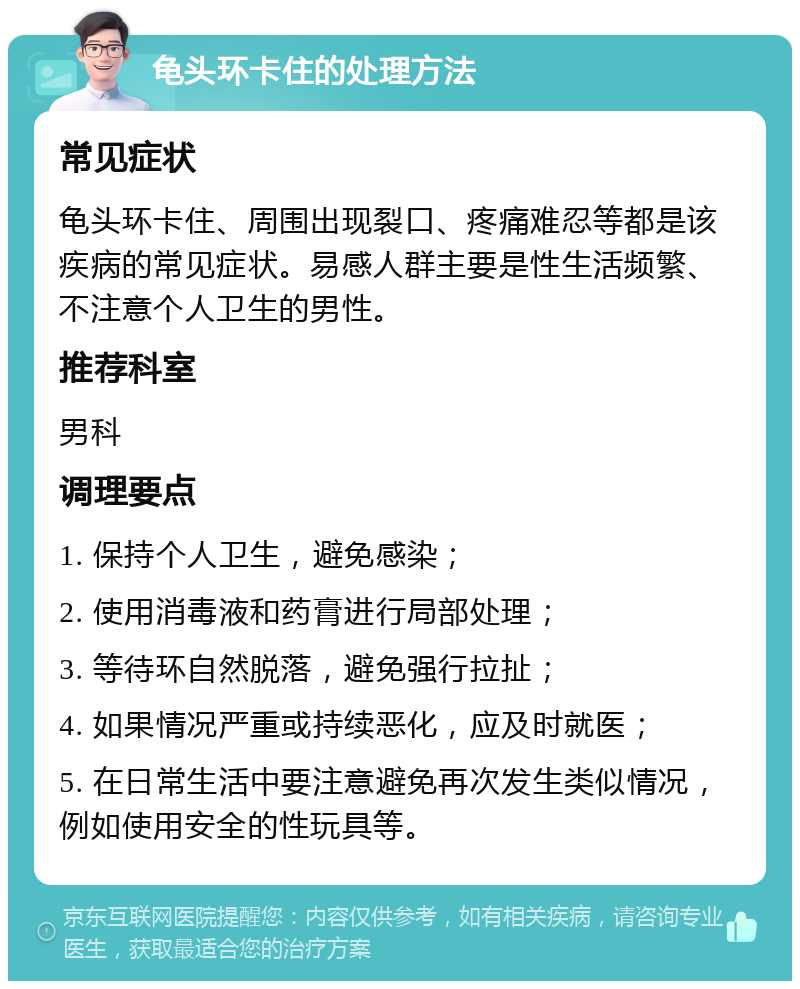 龟头环卡住的处理方法 常见症状 龟头环卡住、周围出现裂口、疼痛难忍等都是该疾病的常见症状。易感人群主要是性生活频繁、不注意个人卫生的男性。 推荐科室 男科 调理要点 1. 保持个人卫生，避免感染； 2. 使用消毒液和药膏进行局部处理； 3. 等待环自然脱落，避免强行拉扯； 4. 如果情况严重或持续恶化，应及时就医； 5. 在日常生活中要注意避免再次发生类似情况，例如使用安全的性玩具等。