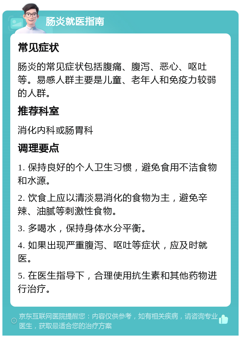 肠炎就医指南 常见症状 肠炎的常见症状包括腹痛、腹泻、恶心、呕吐等。易感人群主要是儿童、老年人和免疫力较弱的人群。 推荐科室 消化内科或肠胃科 调理要点 1. 保持良好的个人卫生习惯，避免食用不洁食物和水源。 2. 饮食上应以清淡易消化的食物为主，避免辛辣、油腻等刺激性食物。 3. 多喝水，保持身体水分平衡。 4. 如果出现严重腹泻、呕吐等症状，应及时就医。 5. 在医生指导下，合理使用抗生素和其他药物进行治疗。